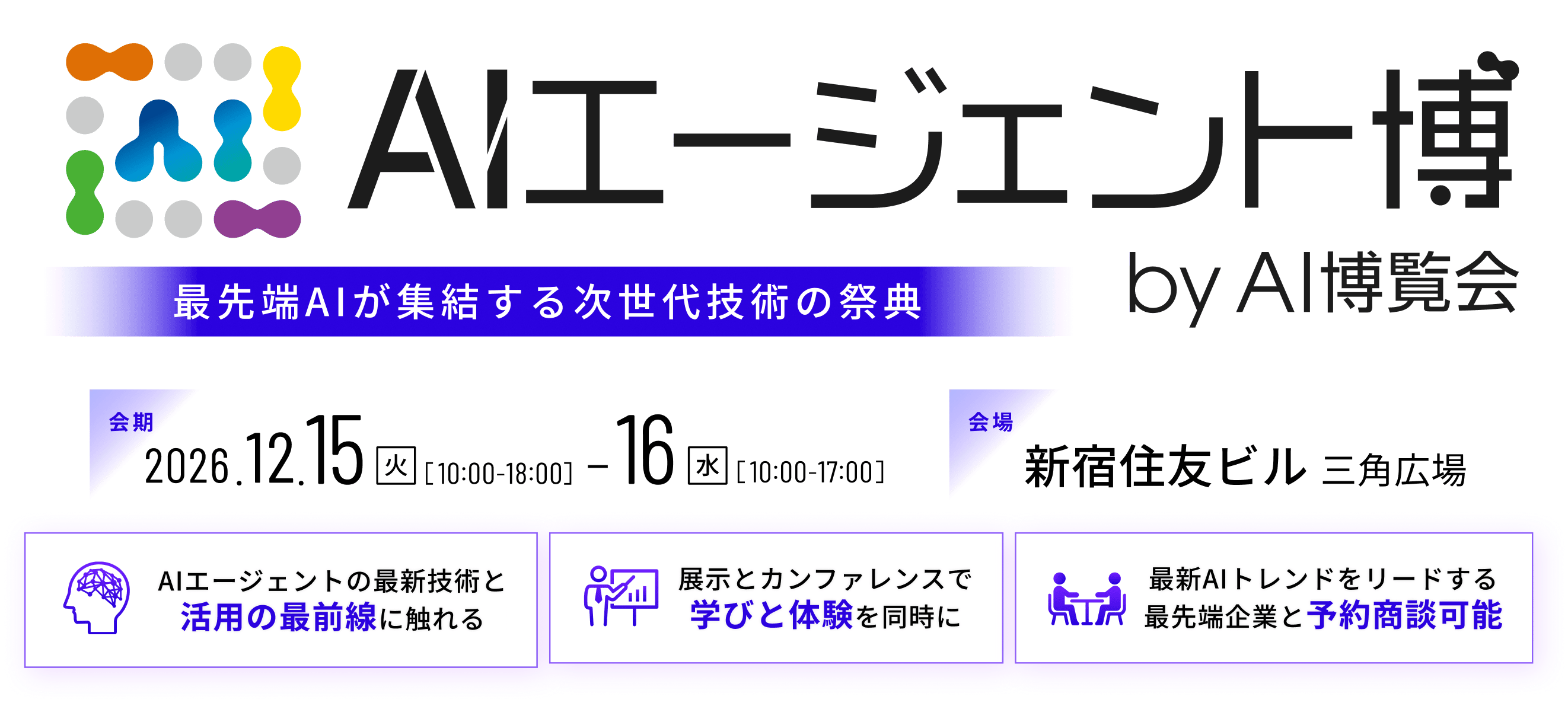 最先端AIが集結する次世代技術の祭典 AIエージェント博 by AI博覧会 | 会期 2026年12月15日（火）10:00-18:00・16日（水）10:00-17:00 | 会場 新宿住友ビル 三角広場 | AIエージェントの最新技術と活用の最前線に触れる。展示とカンファレンスで学びと体験を同時に。最新AIトレンドをリードする最先端企業と予約商談可能。