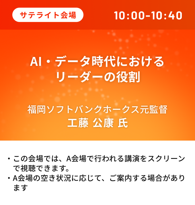 サテライト会場、10:00-10:40、AI・データ時代におけるリーダーの役割、福岡ソフトバンクホークス元監督 工藤公康氏。この会場では、A会場で行われる講演をスクリーンで視聴できます。A会場の空き状況に応じて、ご案内する場合があります。