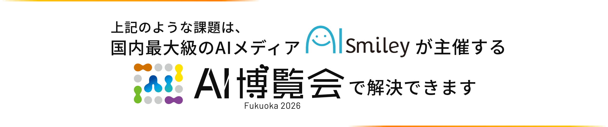 上記のような課題は、国内最大級のAIメディア AISmiley が主催する AI博覧会 Fukuoka 2026 で解決できます